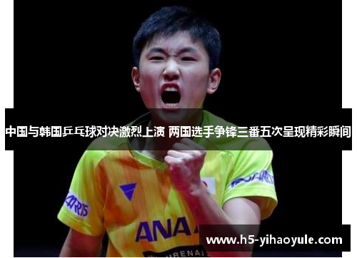 中国与韩国乒乓球对决激烈上演 两国选手争锋三番五次呈现精彩瞬间